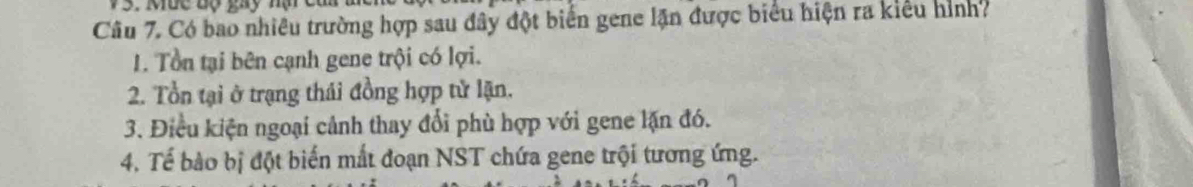 uc độ tay nạ c 
Câu 7. Có bao nhiều trường hợp sau đây đột biển gene lặn được biểu hiện ra kiểu hình?
1. Tổn tại bên cạnh gene trội có lợi.
2. Tổn tại ở trạng thái đồng hợp tử lặn.
3. Điều kiện ngoại cảnh thay đổi phù hợp với gene lặn đó.
4. Tế bào bị đột biến mắt đoạn NST chứa gene trội tương ứng.