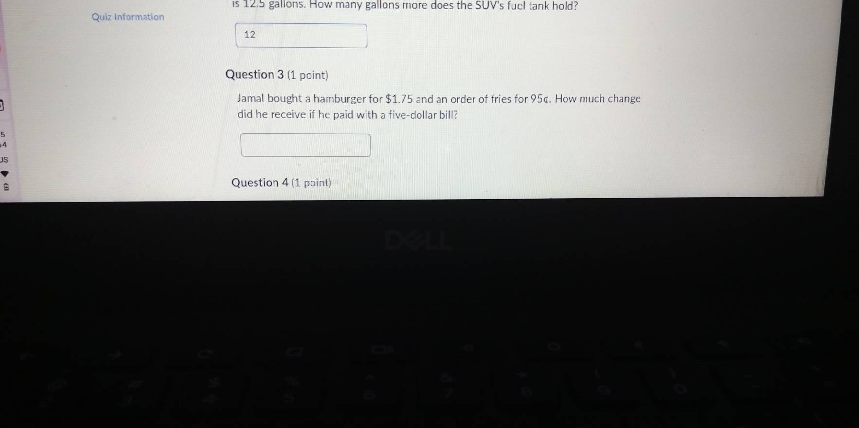 is 12.5 gallons. How many gallons more does the SUV's fuel tank hold? 
Quiz Information 
12 
Question 3 (1 point) 
Jamal bought a hamburger for $1.75 and an order of fries for 95¢. How much change 
did he receive if he paid with a five-dollar bill? 
B 
Question 4 (1 point)