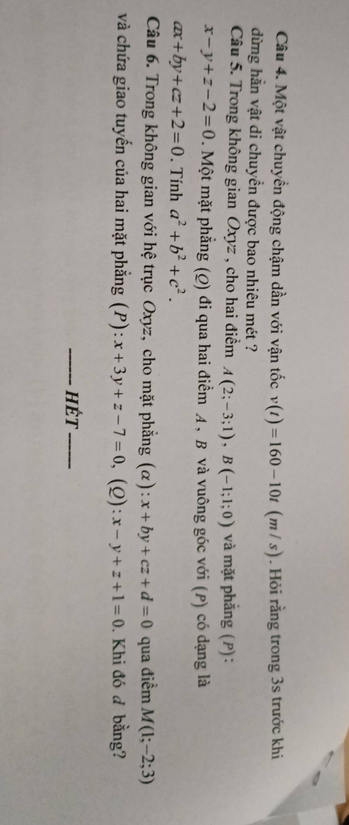 Một vật chuyển động chậm dần với vận tốc v(t)=160-10t (m / s). Hỏi rằng trong 3s trước khi 
dừng hằn vật di chuyển được bao nhiêu mét ? 
Câu 5. Trong không gian Oxyz , cho hai điểm A(2;-3;1), B(-1;1;0) và mặt phắng (P):
x-y+z-2=0. Một mặt phẳng (Q) đi qua hai điểm A , B và vuông góc với (P) có dạng là
ax+by+cz+2=0. Tính a^2+b^2+c^2. 
Câu 6. Trong không gian với hệ trục Oxyz, cho mặt phẳng (α): x+by+cz+d=0 qua điểm M(1;-2;3)
và chứa giao tuyến của hai mặt phẳng (P): ):x+3y+z-7=0, (Q): x-y+z+1=0. Khi đó đ bằng? 
_Hết_