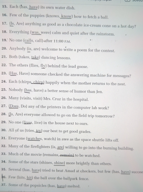 Each (has, have) its own water dish. 
16. Few of the puppies (knows, know) how to fetch a ball. 
17. (Is, Are) anything as good as a chocolate ice-cream cone on a hot day? 
18. Everything (was, were) calm and quiet after the rainstorm. 
19. No one (calls, call)-after 11:00 P.M. 
20. Anybody (is, are) welcome to write a poem for the contest. 
21. Both (takes, take) dancing lessons. 
22. The others (flies, fly) behind the lead goose. 
23. (Has, Have) someone checked the answering machine for messages? 
24. Each (chirps, chirp) happily when the mother returns to the nest. 
25. Nobody (has, have) a better sense of humor than Jen. 
26. Many (visits, visit) Mrs. Cruz in the hospital. 
27. (Does, Do) any of the printers in the computer lab work? 
28. (Is, Are) everyone allowed to go on the field trip tomorrow? 
29. No one (lives, live) in the house next to ours. 
30. All of us (tries, try) our best to get good grades. 
31. Everyone (watches, watch) in awe as the space shuttle lifts off. 
32. Many of the firefighters (is, are) willing to go into the burning building. 
33. Much of the movie (remains, remain) to be watched. 
34. Some of the stars (shines, shine) more brightly than others. 
35. Several (has, have) tried to beat Amad at checkers, but few (has, have) succee 
6. Few (hits, hit) the ball over the ballpark fence. 
37. Some of the popsicles (has, have) melted.