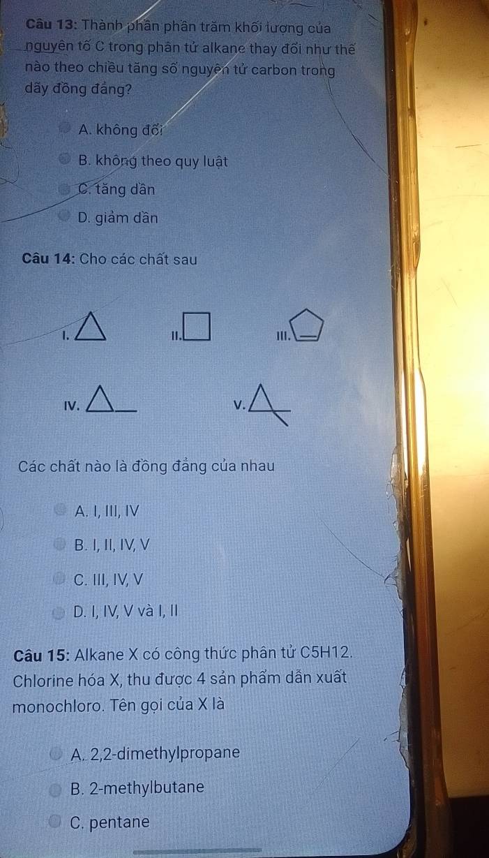 Thành phân phần trăm khối lượng của
nguyên tố C trong phân tử alkane thay đổi như thế
nào theo chiều tăng số nguyên tử carbon trong
dãy đồng đảng?
A. không đối
B. không theo quy luật
C. tăng dần
D. giảm dần
Câu 14: Cho các chất sau
II._
IV. V.
Các chất nào là đồng đẳng của nhau
A. I, III, IV
B. I, II, IV, V
C. III, IV, V
D. I, IV, V và I, II
Câu 15: Alkane X có công thức phân tử C5H12.
Chlorine hóa X, thu được 4 sản phẩm dẫn xuất
monochloro. Tên gọi của X là
A. 2,2-dimethylpropane
B. 2-methylbutane
C. pentane
_