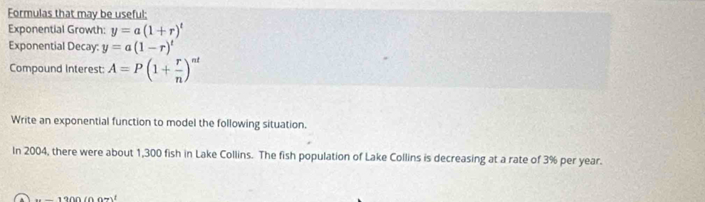 Formulas that may be useful; 
Exponential Growth: y=a(1+r)^t
Exponential Decay: y=a(1-r)^t
Compound Interest: A=P(1+ r/n )^nt
Write an exponential function to model the following situation. 
In 2004, there were about 1,300 fish in Lake Collins. The fish population of Lake Collins is decreasing at a rate of 3% per year.
x-1200(0.07)^t