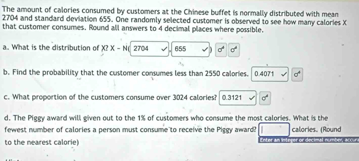 The amount of calories consumed by customers at the Chinese buffet is normally distributed with mean
2704 and standard deviation 655. One randomly selected customer is observed to see how many calories X
that customer consumes. Round all answers to 4 decimal places where possible.
a. What is the distribution of X? X - N( 2704 655 D sigma^4 sigma^4
b. Find the probability that the customer consumes less than 2550 calories. 0.4071 sigma^4
c. What proportion of the customers consume over 3024 calories?  0.3121 sigma^4
d. The Piggy award will given out to the 1% of customers who consume the most calories. What is the
fewest number of calories a person must consume to receive the Piggy award? calories. (Round
to the nearest calorie) Enter an integer or decimal number, accur