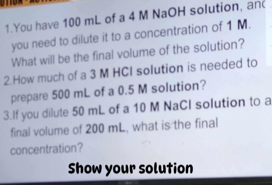 You have 100 mL of a 4 M NaOH solution, and 
you need to dilute it to a concentration of 1 M. 
What will be the final volume of the solution? 
2.How much of a 3 M HCI solution is needed to 
prepare 500 mL of a 0.5 M solution? 
3.If you dilute 50 mL of a 10 M NaCl solution to a 
final volume of 200 mL, what is the final 
concentration? 
Show your solution