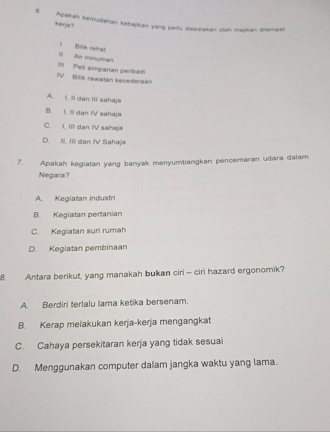 Apakah kemudahan kebajikan yang perlu disediakan oleh majikan ditempat
kerja?
l Bilik rehat
II Air minuman
III Peti simpanan peribadi
IV Bilik rawatan kecederaan
A. I, II dan III sahaja
B. I, II dan IV sahaja
C. I, III dan IV sahaja
D. II, III dan IV Sahaja
7. Apakah kegiatan yang banyak menyumbangkan pencemaran udara dalam
Negara?
A. Kegiatan industri
B. Kegiatan pertanian
C. Kegiatan suri rumah
D. Kegiatan pembinaan
8. Antara berikut, yang manakah bukan ciri - ciri hazard ergonomik?
A. Berdiri terlalu lama ketika bersenam.
B. Kerap melakukan kerja-kerja mengangkat
C. Cahaya persekitaran kerja yang tidak sesuai
D. Menggunakan computer dalam jangka waktu yang lama.