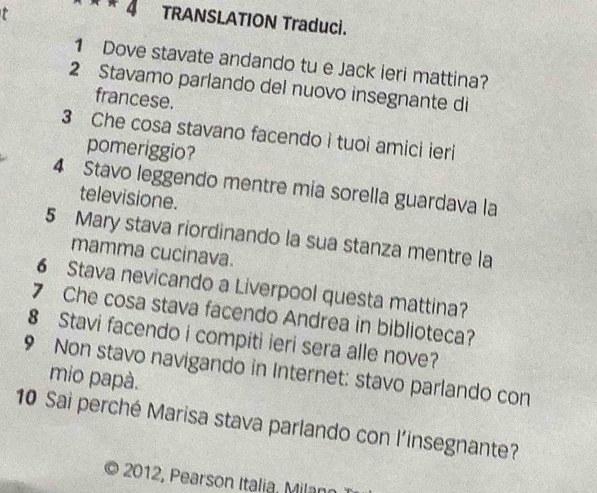 TRANSLATION Traduci. 
1 Dove stavate andando tu e Jack ieri mattina? 
2 Stavamo parlando del nuovo insegnante di 
francese. 
3 Che cosa stavano facendo i tuoi amici ieri 
pomeriggio? 
4 Stavo leggendo mentre mía sorella guardava la 
televisione. 
5 Mary stava riordinando la sua stanza mentre la 
mamma cucínava. 
6 Stava nevicando a Liverpool questa mattina? 
7 Che cosa stava facendo Andrea in biblioteca? 
8 Stavi facendo i compiti ieri sera alle nove? 
9 Non stavo navigando in Internet: stavo parlando con 
mio papà. 
10 Sai perché Marisa stava parlando con l’insegnante? 
2012, Pearson Italia, Milann