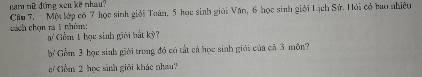 nam nữ đứng xen kẽ nhau? 
Câu 7. Một lớp có 7 học sinh giỏi Toán, 5 học sinh giỏi Văn, 6 học sinh giỏi Lịch Sử. Hỏi có bao nhiêu 
cách chọn ra 1 nhóm: 
a/ Gồm 1 học sinh giỏi bất kỳ? 
b/ Gồm 3 học sinh giỏi trong đó có tất cả học sinh giỏi của cả 3 môn? 
c/ Gồm 2 học sinh giỏi khác nhau?