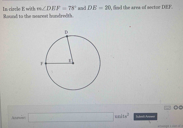 In circle E with m∠ DEF=78° and DE=20 , find the area of sector DEF. 
Round to the nearest hundredth. 
Answer: □ units^2 Submit Answer 
attempt 1 out of