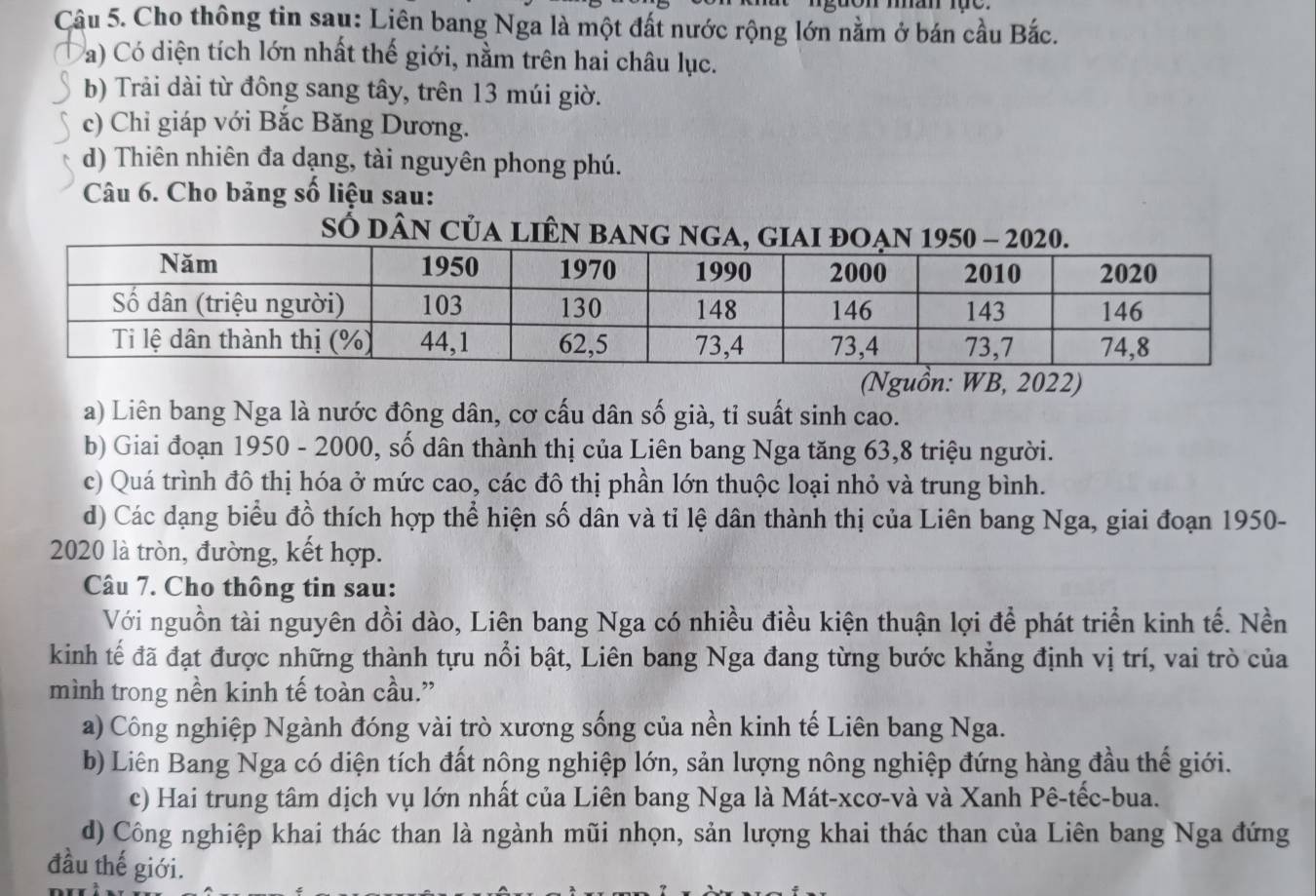 Cho thông tin sau: Liên bang Nga là một đất nước rộng lớn nằm ở bán cầu Bắc.
a) Có diện tích lớn nhất thế giới, nằm trên hai châu lục.
b) Trải dài từ đông sang tây, trên 13 múi giờ.
c) Chỉ giáp với Bắc Băng Dương.
d) Thiên nhiên đa dạng, tài nguyên phong phú.
Câu 6. Cho bảng số liệu sau:
SÓ dân CủA lIÊN 
(Nguồn: WB, 2022)
a) Liên bang Nga là nước đông dân, cơ cấu dân số già, tỉ suất sinh cao.
b) Giai đoạn 1950 - 2000, số dân thành thị của Liên bang Nga tăng 63,8 triệu người.
c) Quá trình đô thị hóa ở mức cao, các đô thị phần lớn thuộc loại nhỏ và trung bình.
d) Các dạng biểu đồ thích hợp thể hiện số dân và tỉ lệ dân thành thị của Liên bang Nga, giai đoạn 1950-
2020 là tròn, đường, kết hợp.
Câu 7. Cho thông tin sau:
Với nguồn tài nguyên dồi dào, Liên bang Nga có nhiều điều kiện thuận lợi để phát triển kinh tế. Nền
kinh tế đã đạt được những thành tựu nổi bật, Liên bang Nga đang từng bước khẳng định vị trí, vai trò của
mình trong nền kinh tế toàn cầu.”
a) Công nghiệp Ngành đóng vài trò xương sống của nền kinh tế Liên bang Nga.
b) Liên Bang Nga có diện tích đất nông nghiệp lớn, sản lượng nông nghiệp đứng hàng đầu thế giới.
c) Hai trung tâm dịch vụ lớn nhất của Liên bang Nga là Mát-xcơ-và và Xanh Pê-tếc-bua.
d) Công nghiệp khai thác than là ngành mũi nhọn, sản lượng khai thác than của Liên bang Nga đứng
đầu thế giới.