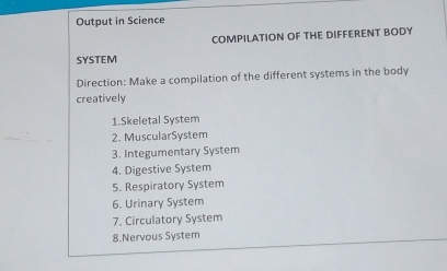 Output in Science 
COMPILATION OF THE DIFFERENT BODY 
SYSTEM 
Direction: Make a compilation of the different systems in the body 
creatively 
1.Skeletal System 
2. MuscularSystem 
3. Integumentary System 
4. Digestive System 
5. Respiratory System 
6. Urinary System 
7. Circulatory System 
8.Nervous System