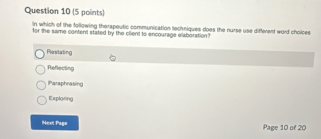 In which of the following therapeutic communication techniques does the nurse use different word choices
for the same content stated by the client to encourage elaboration?
Restating
Reflecting
Paraphrasing
Exploring
Next Page Page 10 of 20