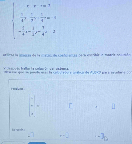 beginarrayl -x-y-z=2 - 1/4 x- 1/2 y+ 1/4 z=-4 - 3/4 x- 1/2 y- 7/4 z=2endarray.
utilizar la inversa de la matriz de coeficientes para escribir la matriz solución 
Y después hallar la solución del sistema. 
Observe que se puede usar la calculadora gráfica de ALEKS para ayudarle con 
Producto:
beginvmatrix x y zendvmatrix =
Solución:
beginarrayr x =endarray □ y=□ z=□