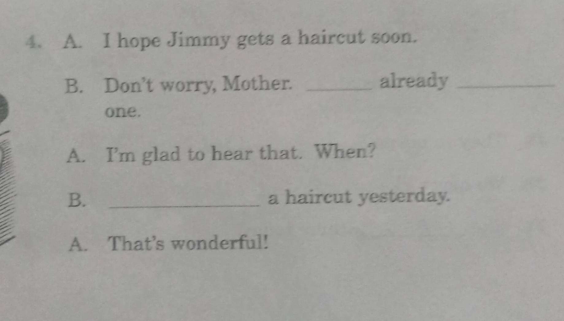 hope Jimmy gets a haircut soon.
B. Don’t worry, Mother. _already_
one.
A. I’m glad to hear that. When?
B. _a haircut yesterday.
A. That’s wonderful!