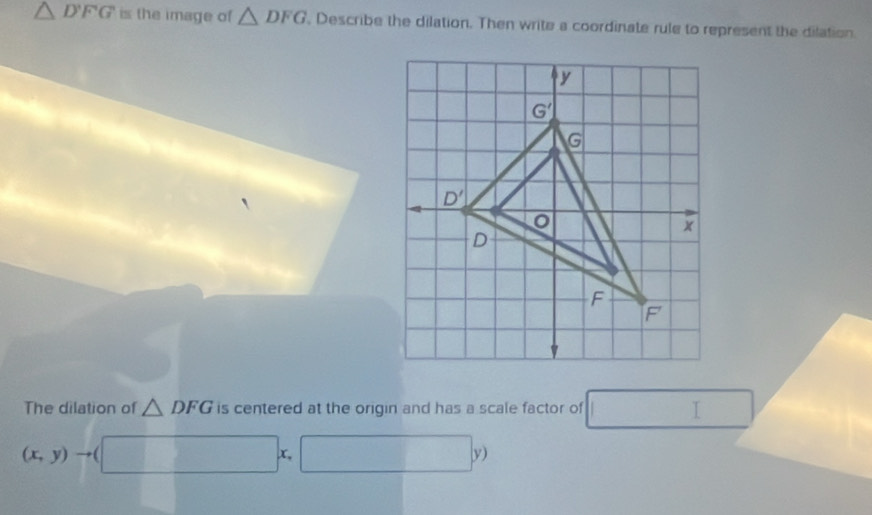 △ DFG is the image of △ DFG , Describe the dilation. Then write a coordinate rule to represent the dilation
The dilation of △ DFG is centered at the origin and has a scale factor of°
(x,y)
x, □  |y