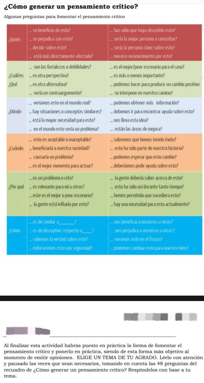 ¿Cómo generar un pensamiento crítico? 
Algu 
¿Q 
¿Cu 
¿Qsitivo 
¿Dáto? 
¿C 
¿P 
¿Có 
Al finalizar esta actividad habrás puesto en práctica la forma de fomentar el 
pensamiento crítico y ponerlo en práctica, siendo de esta forma más objetivo al 
momento de emitir opiniones. ELIGE UN TEMA DE TU AGRADO. Léelo con atención 
y pausado las veces que sean necesarios, tomando en cuenta las 48 preguntas del 
recuadro de ¿Cómo generar un pensamiento crítico? Respôndelos con base a tu 
tema.