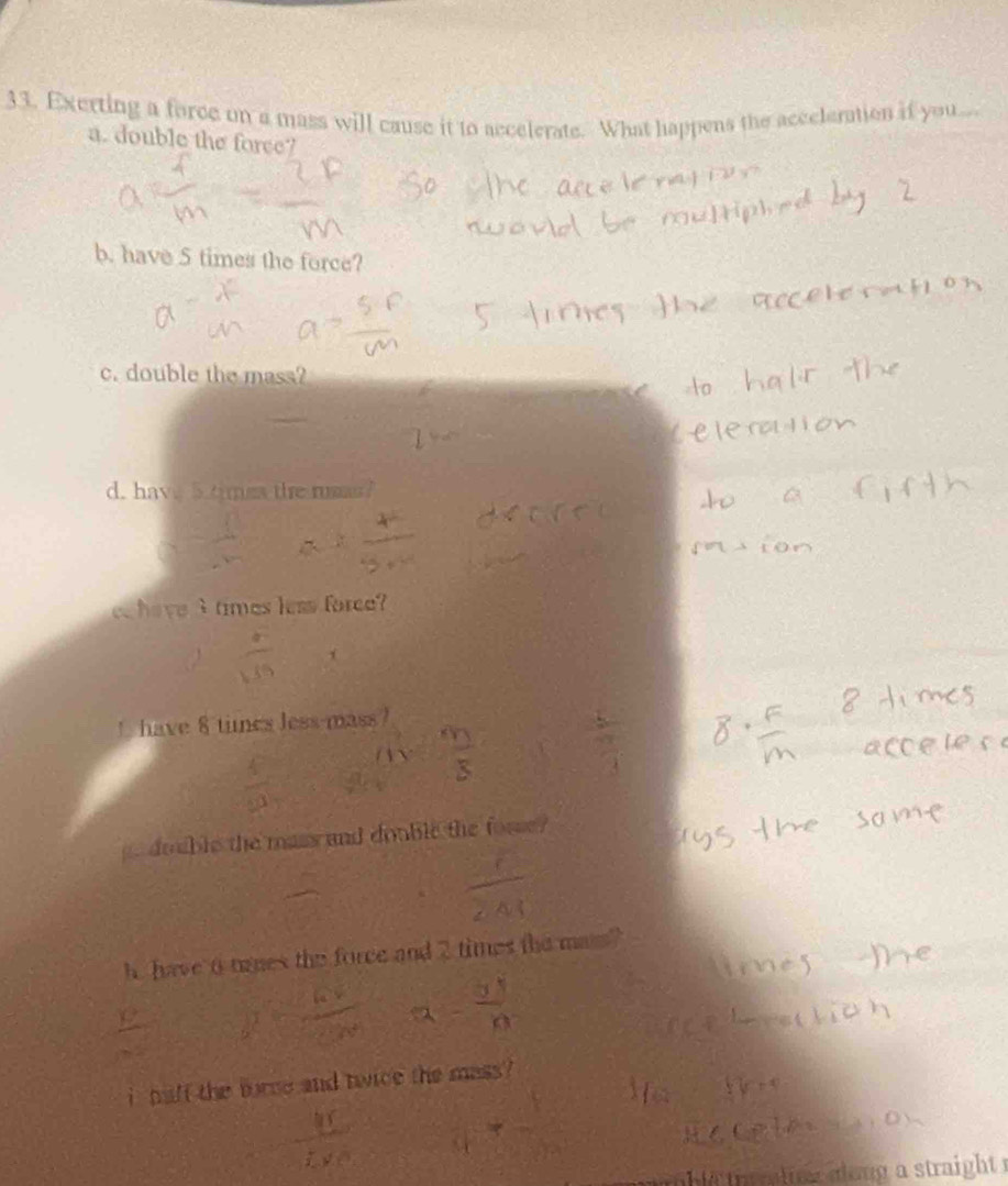 Exerting a force on a mass will cause it to accelerate. What happens the acceleration if you... 
a. double the force? 
b. have 5 times the force? 
c. double the mass? 
d. have 5.times the rusn?
3 times less force? 
t have 8 times less-mass? 
double the mass and double the fosse ? 
h. have 6 tanes the force and 2 times the man? 
i haft the torce and twice the mass ? 
t le ta r ltee along a straight .