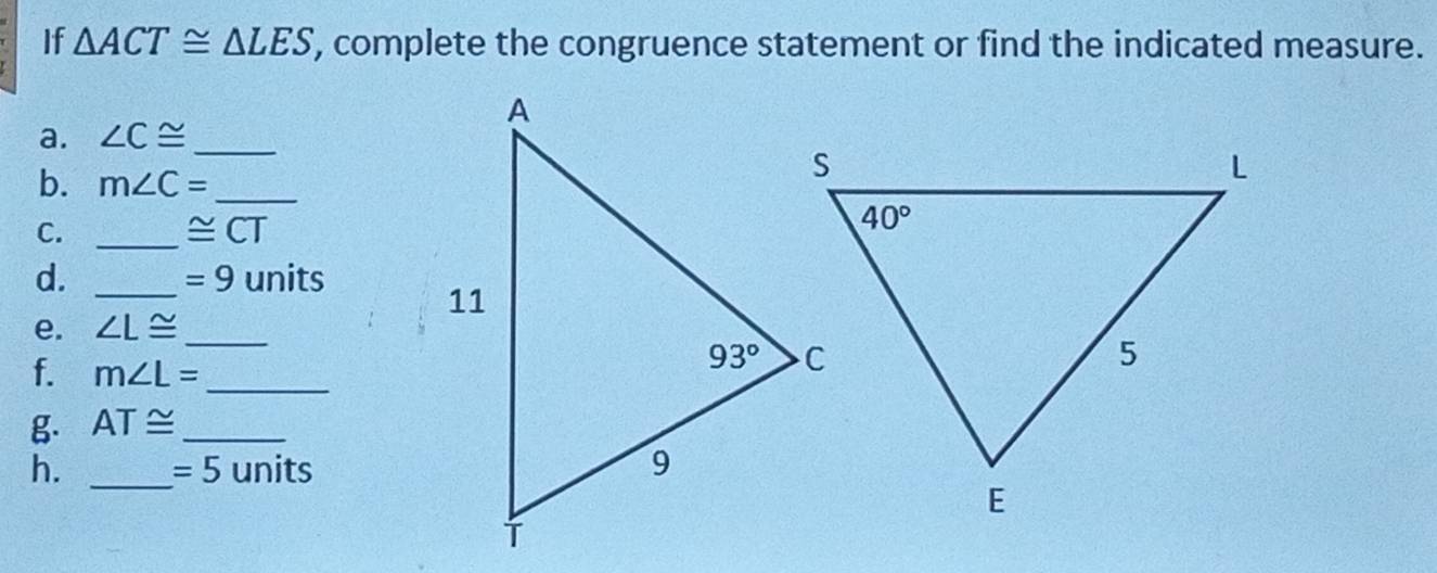 If △ ACT≌ △ LES , complete the congruence statement or find the indicated measure.
a. ∠ C≌ _
b. m∠ C= _
C._
≌ CT
d. _units
=9
e. ∠ L≌ _
f. m∠ L= _
g. AT≌ _
h. _ =5 units