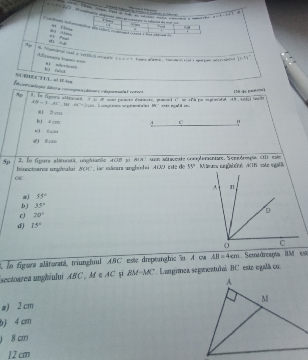 b=3+3sqrt(2) ra cled, Elenk, Alina. Pyul 31 Adi, su calcalas medis ardenench a wimereles a=1-2sqrt(2)
Renltabele obpuaté sst presentate in tabelvil de mas pos Alina A
Ulena
14 Paul
Conform informatilor din tabel, rezland corect a fost obțent de
b) Alina a Elena
.
c) Peal
d) Adi
5p 6. Numârul real x verificã relspile
2≤ x<5</tex> Ioana afirmã _ Numărul real x apartine intervalului (2,5)^circ 
Afirmația loanci este a) adevâratã
b) falsã
SUBIECTUL al II-lea
Incercuiește litera corespunzătoare răspunsului corect.
(30 de puncte)
5p 1. In figura alăturată. A ș1 B sunt puncte distincte, punctul C’se aflā pe segmentul AB , astfel incât
AB=3· AC , iar AC=2cm Lungimea segmentului BC este egalã cu:
a) 2 cm
b) 4 cm A C B
c) 6 cm
d) 8 cm
5p 2. In figura alâturatä, unghiurile AOB și BOC sunt adiacente complementare. Semidreapta OD este
bisectoarea unghiului BOC , iar măsura unghiului AOD este de 55°. Măsura unghiului AOB este egală
cu:
a) 55°
b) 35°
c) 20°
d) 15°
3. In figura alăturată, triunghiul ABC este dreptunghic în A cu AB=4cm. Semidreapta BM est
sectoarea unghiului ABC , M∈ AC si BM=MC. Lungimea segmentului BC este egalã cu
a) 2 cm
b) 4 cm
) 8 cm
12 cm