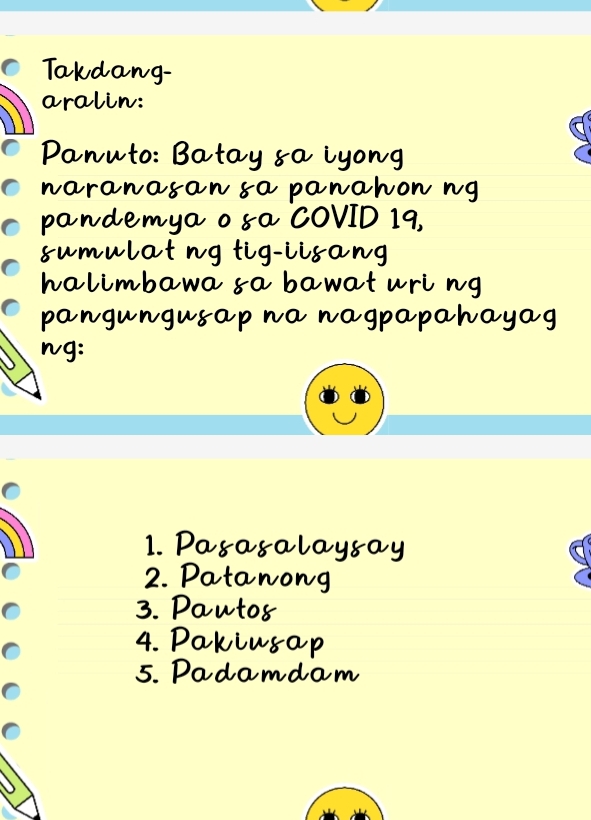 Takdang- 
aralin: 
Panuto: Batay &a iyong 
naranasan sa panahon ng 
pandemya o sa COVID 19, 
sumulat ng tig-iisang 
halimbawa sa bawat uri ng 
pangungusap na nagpapahayag 
ng: 
1. Pasasalaysay 
2. Patanong 
3. Pauto8 
4. Pakiusap 
5. Padamdam