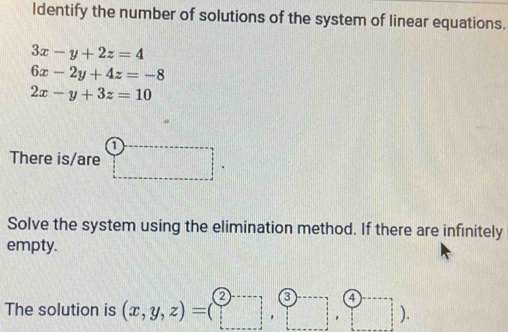 Identify the number of solutions of the system of linear equations.
3x-y+2z=4
6x-2y+4z=-8
2x-y+3z=10
1 
There is/are ) beginarrayr □
Solve the system using the elimination method. If there are infinitely 
empty. 
a 
4 
The solution is (x,y,z)=(□ ,□ , □ 1 □^- ).