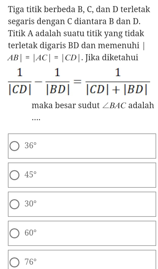 Tiga titik berbeda B, C, dan D terletak
segaris dengan C diantara B dan D.
Titik A adalah suatu titik yang tidak
terletak digaris BD dan memenuhi |
AB|=|AC|=|CD|. Jika diketahui
 1/|CD| - 1/|BD| = 1/|CD|+|BD| 
maka besar sudut ∠ BAC adalah
…
36°
45°
30°
60°
76°