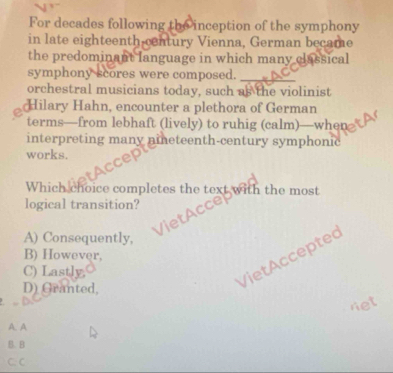 For decades following the inception of the symphony
in late eighteenth century Vienna, German became
the predominant language in which many classical
symphony scores were composed. A C
orchestral musicians today, such as the violinist
Hilary Hahn, encounter a plethora of German
terms—from lebhaft (lively) to ruhig (calm)—when
interpreting many nieteenth-century symphonic
works.
Which choice completes the text with the most
logical transition?
etAcce
A) Consequently,
B) However,
C) Lastly
D) Granted,
VietAcceptec
ret
A. A
B. B
C. C