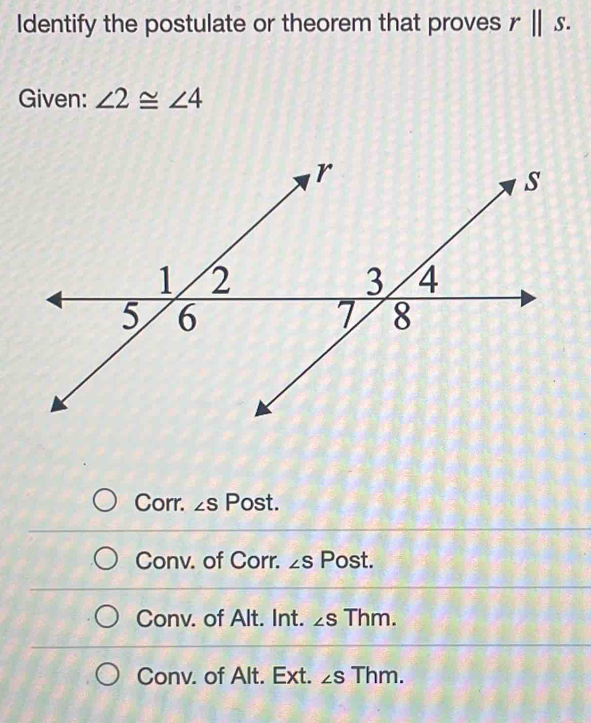 Identify the postulate or theorem that proves rparallel s. 
Given: ∠ 2≌ ∠ 4
Corr. ∠ S Post.
Conv. of Corr. ∠ S Post.
Conv. of Alt. Int. ∠ S Thm.
Conv. of Alt. Ext. ∠ S Thm.