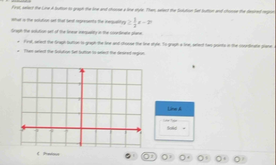 First, select the Line A button to graph the line and choose a line style. Then, select the Solution Set button and choose the desired rergon 
What is the solution set that best represents the inequalin n≥  1/2 x-20
Gragh the solution set of the linear inequality in the coordinate plane 
First, select the Gragh button to graph the line and choose the line style. To graph a line, select two points in the coondinatie plate: 
Then select the Solution Set suttion to select the desined region 
Line A 
Lter Fese 
Sold = 
《 Previous 
7 
7