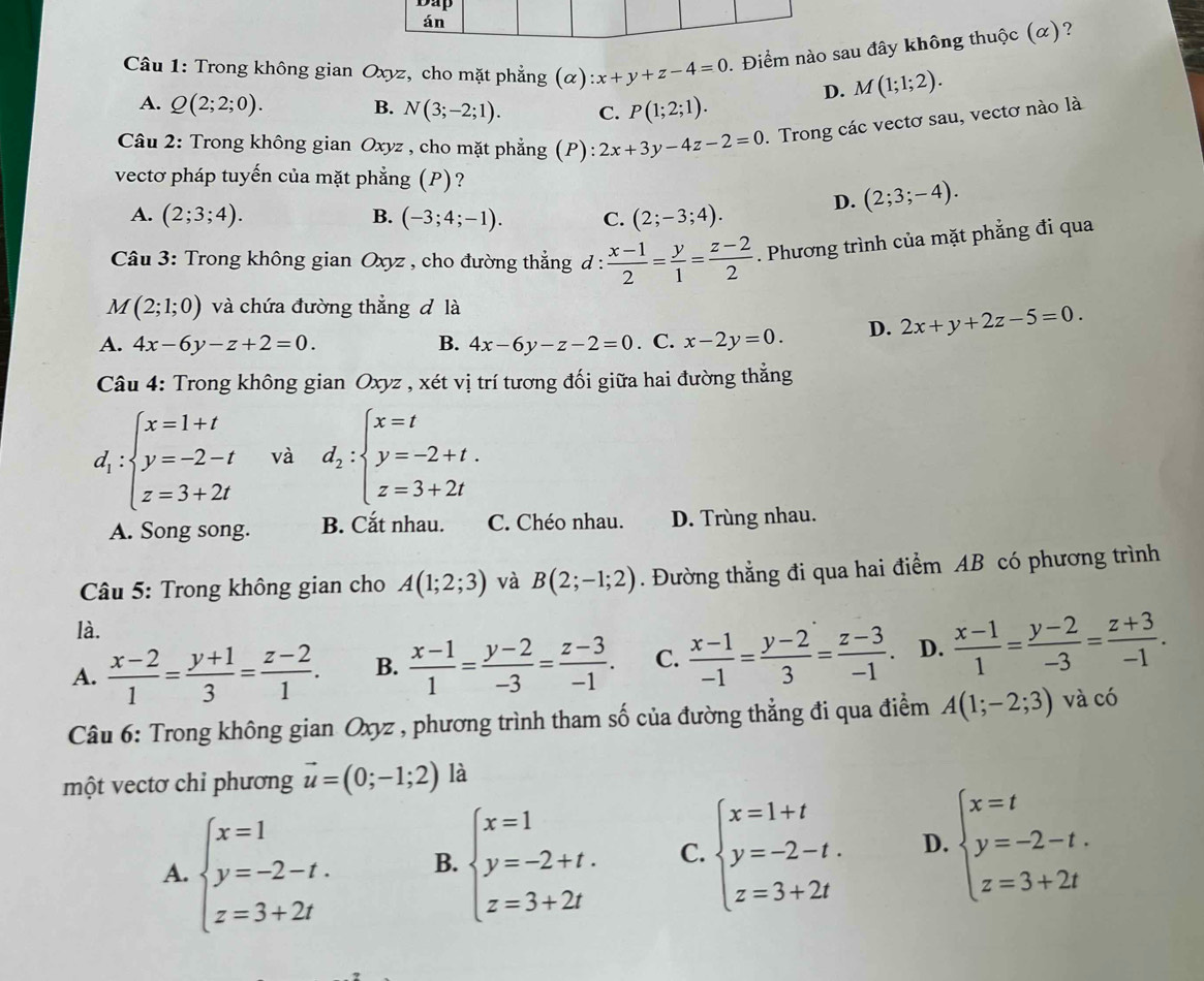 án
Câu 1: Trong không gian Oxyz, cho mặt phẳng (alpha ):x+y+z-4=0. Điểm nào sau đây không thuộc (α)?
D. M(1;1;2).
A. Q(2;2;0). B. N(3;-2;1). C. P(1;2;1).
Câu 2: Trong không gian Oxyz , cho mặt phẳng (P): 2x+3y-4z-2=0. Trong các vectơ sau, vectơ nào là
vectơ pháp tuyến của mặt phẳng (P)?
A. (2;3;4). B. (-3;4;-1). C. (2;-3;4). D. (2;3;-4).
Câu 3: Trong không gian Oxyz , cho đường thẳng đ :  (x-1)/2 = y/1 = (z-2)/2 . Phương trình của mặt phẳng đi qua
M(2;1;0) và chứa đường thắng đ là
A. 4x-6y-z+2=0. B. 4x-6y-z-2=0. C. x-2y=0. D. 2x+y+2z-5=0.
Câu 4: Trong không gian Oxyz , xét vị trí tương đối giữa hai đường thẳng
d_1:beginarrayl x=1+t y=-2-t z=3+2tendarray. và d_2:beginarrayl x=t y=-2+t. z=3+2tendarray.
A. Song song. B. Cắt nhau. C. Chéo nhau. D. Trùng nhau.
Câu 5: Trong không gian cho A(1;2;3) và B(2;-1;2). Đường thẳng đi qua hai điểm AB có phương trình
là.
A.  (x-2)/1 = (y+1)/3 = (z-2)/1 . B.  (x-1)/1 = (y-2)/-3 = (z-3)/-1 . C.  (x-1)/-1 = (y-2)/3 = (z-3)/-1 . D.  (x-1)/1 = (y-2)/-3 = (z+3)/-1 .
Câu 6: Trong không gian Oxyz , phương trình tham số của đường thẳng đi qua điểm A(1;-2;3) và có
một vectơ chỉ phương vector u=(0;-1;2) là
A. beginarrayl x=1 y=-2-t. z=3+2tendarray. B. beginarrayl x=1 y=-2+t. z=3+2tendarray. C. beginarrayl x=1+t y=-2-t. z=3+2tendarray. D. beginarrayl x=t y=-2-t. z=3+2tendarray.