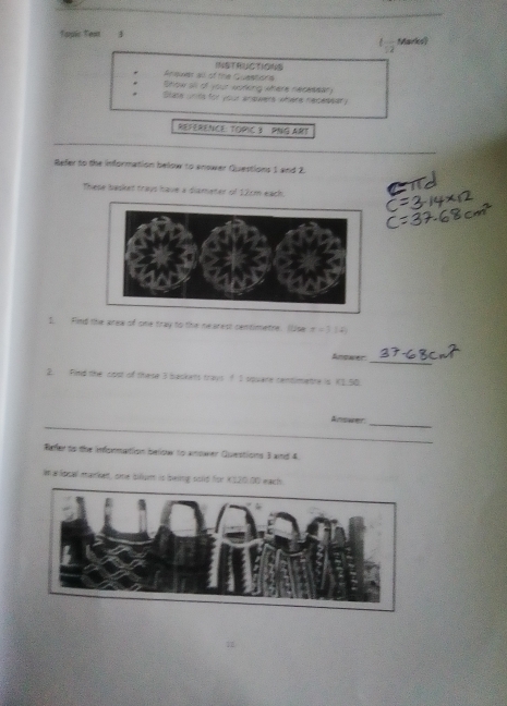 Topic Text 1 Marks 
1frac 12 
Areues ao of the Queebate INSTRUCTIGNS 
Show an of your woteng where necmeer 
Blase wnds for your answers where recessary 
REFERENCE: TORIC 3 PNG ART 
_ 
Befer to the information below to anower Questions 1 and 2. 
These basket trays have a diameter of 12cm each. 
I. Findw of one tray to the nearest centimetne. (se x=3.141
Anower 
_ 
2. Find the cost of these 3 backes trays f I square centimetre is K1_50 
Answer_ 
_ 
Refer to the infonmation beow to anower Questions 3 and 4 
Im a local market, one silum is swing solld for X$20