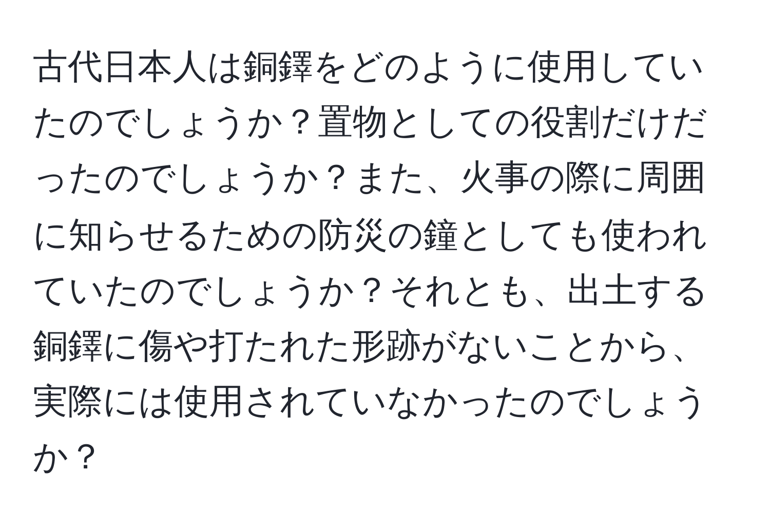 古代日本人は銅鐸をどのように使用していたのでしょうか？置物としての役割だけだったのでしょうか？また、火事の際に周囲に知らせるための防災の鐘としても使われていたのでしょうか？それとも、出土する銅鐸に傷や打たれた形跡がないことから、実際には使用されていなかったのでしょうか？