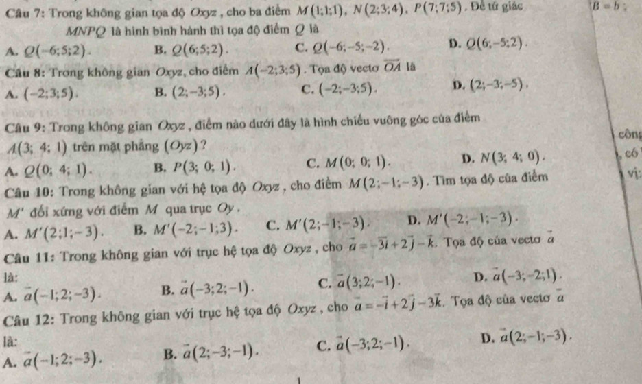 Trong không gian tọa độ Oxyz , cho ba điểm M(1;1;1),N(2;3;4),P(7;7;5) , Đề tử giác B=b:
MNPQ là hình bình hành thì tọa độ điểm Q là
A. Q(-6;5;2). B. Q(6;5;2). C. Q(-6;-5;-2). D. Q(6;-5;2).
Cầu 8: Trong không gian Oxyz, cho điểm A(-2;3;5). Tọa độ vectơ overline OA là
C.
A. (-2;3;5). B. (2;-3;5). (-2;-3;5).
D. (2;-3;-5).
Câu 9: Trong không gian Oxyz , điểm nào dưới đây là hình chiếu vuông góc của điểm
công
A(3;4;1) trên mặt phẳng (Oyz) ?
A. Q(0;4;1). B. P(3;0;1). C. M(0;0;1). D. N(3;4;0). , có
Câu 10: Trong không gian với hệ tọa độ Oxyz , cho điểm M(2;-1;-3). Tìm tọa độ của điểm v:
M * đối xứng với điểm M qua trục Oy .
A. M'(2;1;-3). B. M'(-2;-1;3). C. M'(2;-1;-3). D. M'(-2;-1;-3).
Câu 11: Trong không gian với trục hệ tọa độ Oxyz , cho vector a=-vector 3i+2vector j-vector k Tọa độ của vecto a
là:
A. overline a(-1;2;-3). B. vector a(-3;2;-1). C. vector a(3;2;-1). D. vector a(-3;-2;1).
Câu 12: Trong không gian với trục hệ tọa độ Oxyz , cho vector a=-vector i+2vector j-3vector k Tọa độ của vecto overline a
là:
A. vector a(-1;2;-3). B. vector a(2;-3;-1). C. vector a(-3;2;-1). D. vector a(2;-1;-3).