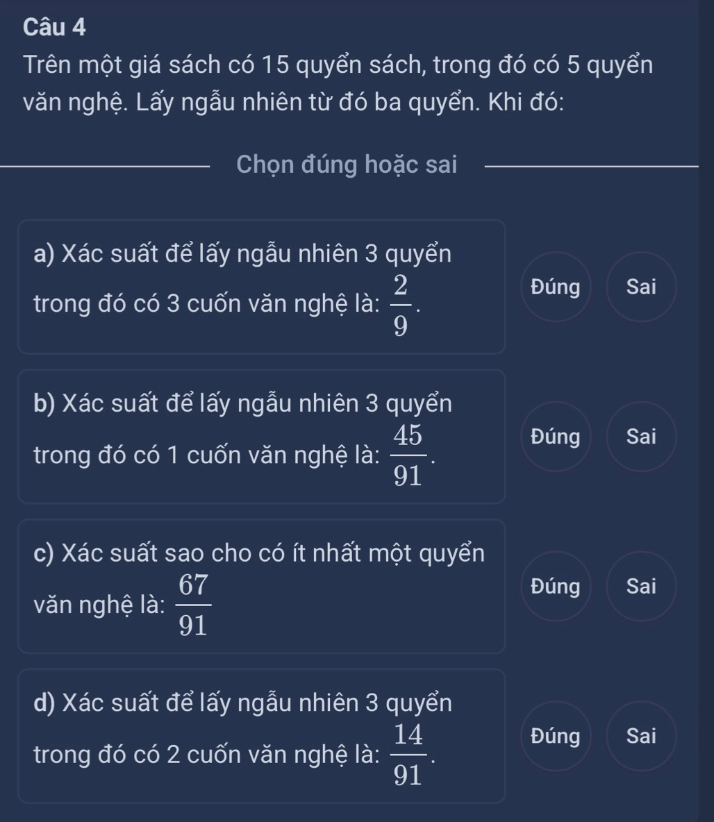 Trên một giá sách có 15 quyển sách, trong đó có 5 quyển
văn nghệ. Lấy ngẫu nhiên từ đó ba quyển. Khi đó:
_Chọn đúng hoặc sai
a) Xác suất để lấy ngẫu nhiên 3 quyển
trong đó có 3 cuốn văn nghệ là:  2/9 .
Đúng Sai
b) Xác suất để lấy ngẫu nhiên 3 quyển
trong đó có 1 cuốn văn nghệ là:  45/91 
Đúng Sai
c) Xác suất sao cho có ít nhất một quyển
văn nghệ là:  67/91 
Đúng Sai
d) Xác suất để lấy ngẫu nhiên 3 quyển
trong đó có 2 cuốn văn nghệ là:  14/91 .
Đúng Sai