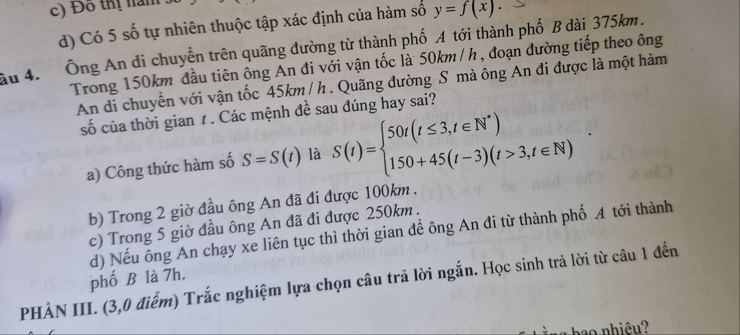 c) Đô thị năm
d) Có 5 số tự nhiên thuộc tập xác định của hàm số y=f(x). 
âu 4. Ông An di chuyễn trên quãng đường từ thành phố A tới thành phố B dài 375km.
Trong 150km đầu tiên ông An đi với vận tốc là 50km / h , đoạn đường tiếp theo ông
An di chuyển với vận tốc 45km / h. Quãng đường S mà ông An đi được là một hàm
số của thời gian t. Các mệnh đề sau đúng hay sai?
a) Công thức hàm số S=S(t) là S(t)=beginarrayl 50t(t≤ 3,t∈ N^*) 150+45(t-3)(t>3,t∈ N)endarray.
b) Trong 2 giờ đầu ông An đã đi được 100km.
c) Trong 5 giờ đầu ông An đã đi được 250km.
d) Nếu ông An chạy xe liên tục thì thời gian để ông An đi từ thành phố A tới thành
PHẢN III. (3,0 điểm) Trắc nghiệm lựa chọn câu trả lời ngắn. Học sinh trả lời từ câu 1 đến phố B là 7h.
pao nhiêu?