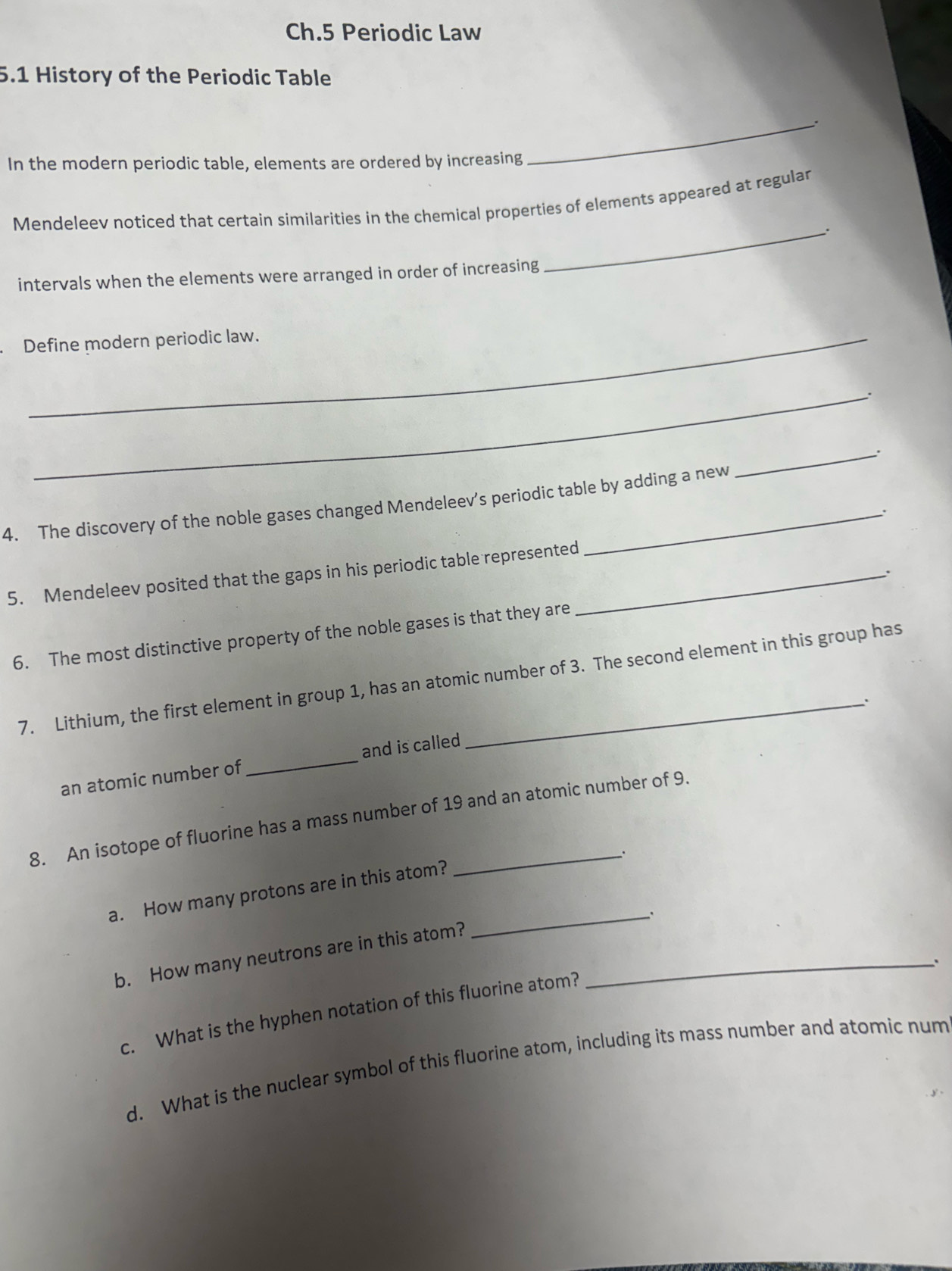 Ch.5 Periodic Law 
5.1 History of the Periodic Table 
_. 
In the modern periodic table, elements are ordered by increasing 
Mendeleev noticed that certain similarities in the chemical properties of elements appeared at regular 
_. 
intervals when the elements were arranged in order of increasing 
Define modern periodic law. 
_. 
_. 
4. The discovery of the noble gases changed Mendeleev's periodic table by adding a new 
. 
5. Mendeleev posited that the gaps in his periodic table represented_ 
. 
6. The most distinctive property of the noble gases is that they are 
7. Lithium, the first element in group 1, has an atomic number of 3. The second element in this group has 
an atomic number of _and is called 
8. An isotope of fluorine has a mass number of 19 and an atomic number of 9. 
. 
a. How many protons are in this atom? 
b. How many neutrons are in this atom?_ 
_ 
、 
c. What is the hyphen notation of this fluorine atom? 
d. What is the nuclear symbol of this fluorine atom, including its mass number and atomic num