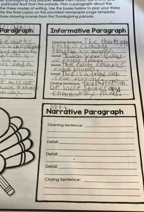 particular float from the parade. Plan a paragraph about the 
the three modes of writing. Use the boxes below to plan your three 
ite the final copies on the provided newspaper page template. 
tures showing scenes from the Thanksgiving parade. 
Paragraph 
_ 
_ 
_ 
_ 
_ 
_ 
_ 
_ 
_ 
_ 
_ 
_ 
Narrative Paragraph 
Opening Sentence:_ 
_ 
_ 
Detail: 
_ 
_ 
Detail: 
_ 
_ 
Detail: 
_ 
_ 
Closing Sentence: 
_ 
_ 
_