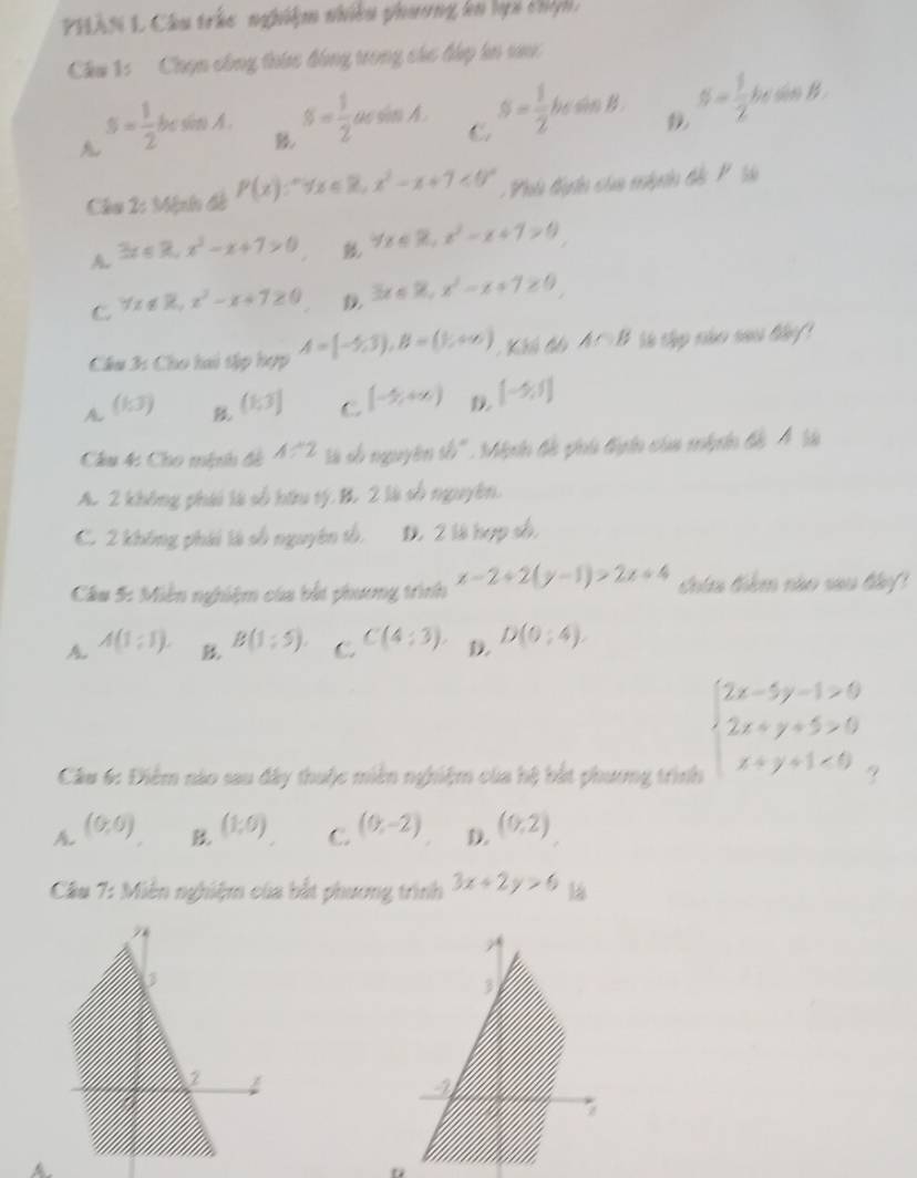 PHÂN L Câu trác nghiệm nhiều phương kn lọi chệh 
Chu 1:   Chọn công thức đồng trong các đấp in vư
A s= 1/2 t be sim A . S= 1/2 acsin A. C S= 1/2 bcsin B. S= 1/2 bcsin B.

Chu 2: Mệnh đề P(x):^+forall x∈ R,x^2-x+1<0^+ Phh đân của mh in đế P l
A. 3x≤slant 3,x^2-x+7>0 forall x∈ R,x^2-x+7>0
C 7x∉ R,x^3-x+7≥ 0 3x≤slant % ,x^2-x+7≥ 0
Cầâu 3: Cho tai tập hợp A=(-5,3),B=(1,+∈fty ) Khh đả A∩ B ie thp nho sao lky !
A (153endpmatrix (1;3] C [- 4/x ,+∈fty ) D [-5,1]
Chu 4: Cho mệnh đề 1/ 2 là số nguyên yb° My in b giia tiyin của mhên bể 4 là
A. 2 không phái là số hữu tý. B. 2 là số nguyên,
C. 2 không phái là số nguyên tố, D. 2 là hợp số.
Câu 5: Miền nghiệm của bắt phương trình x-2+2(y-1)>2x+4 chứa điểm nào sau đây
A A(1;1). B(1:5). C. C(4:3). D D(0;4).
Câu 6: Điểm nào sau đây thuộc miền nghiệm của hệ bắt phương trình
beginarrayl 2x-5y-1>0 2x+y+5>0 x+y+1<0endarray.
A. (0,0) (1,0) C. (0,-2) D. (0,2)
Cầu 7: Miên nghiệm của bắt phương trình 3x+2y>6
7
3
I
7
