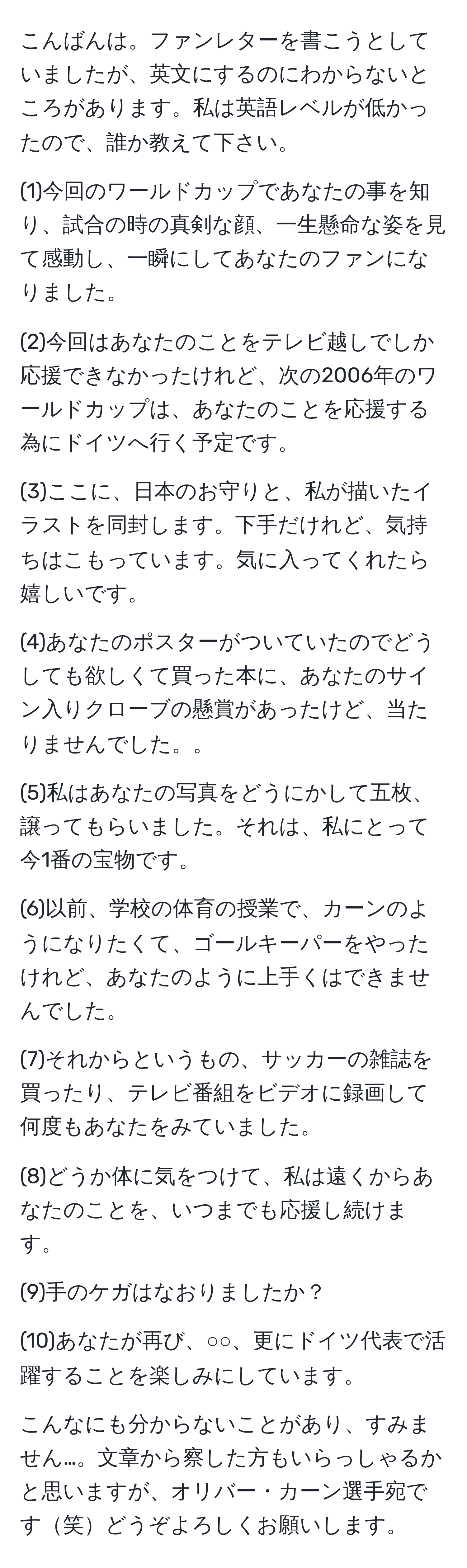 こんばんは。ファンレターを書こうとしていましたが、英文にするのにわからないところがあります。私は英語レベルが低かったので、誰か教えて下さい。

(1)今回のワールドカップであなたの事を知り、試合の時の真剣な顔、一生懸命な姿を見て感動し、一瞬にしてあなたのファンになりました。

(2)今回はあなたのことをテレビ越しでしか応援できなかったけれど、次の2006年のワールドカップは、あなたのことを応援する為にドイツへ行く予定です。

(3)ここに、日本のお守りと、私が描いたイラストを同封します。下手だけれど、気持ちはこもっています。気に入ってくれたら嬉しいです。

(4)あなたのポスターがついていたのでどうしても欲しくて買った本に、あなたのサイン入りクローブの懸賞があったけど、当たりませんでした。。

(5)私はあなたの写真をどうにかして五枚、譲ってもらいました。それは、私にとって今1番の宝物です。

(6)以前、学校の体育の授業で、カーンのようになりたくて、ゴールキーパーをやったけれど、あなたのように上手くはできませんでした。

(7)それからというもの、サッカーの雑誌を買ったり、テレビ番組をビデオに録画して何度もあなたをみていました。

(8)どうか体に気をつけて、私は遠くからあなたのことを、いつまでも応援し続けます。

(9)手のケガはなおりましたか？

(10)あなたが再び、○○、更にドイツ代表で活躍することを楽しみにしています。

こんなにも分からないことがあり、すみません…。文章から察した方もいらっしゃるかと思いますが、オリバー・カーン選手宛です笑どうぞよろしくお願いします。