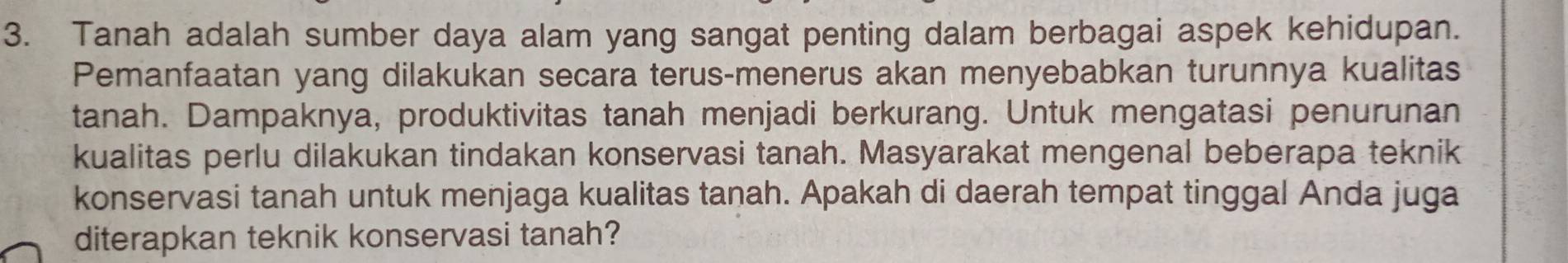 Tanah adalah sumber daya alam yang sangat penting dalam berbagai aspek kehidupan. 
Pemanfaatan yang dilakukan secara terus-menerus akan menyebabkan turunnya kualitas 
tanah. Dampaknya, produktivitas tanah menjadi berkurang. Untuk mengatasi penurunan 
kualitas perlu dilakukan tindakan konservasi tanah. Masyarakat mengenal beberapa teknik 
konservasi tanah untuk menjaga kualitas tanah. Apakah di daerah tempat tinggal Anda juga 
diterapkan teknik konservasi tanah?