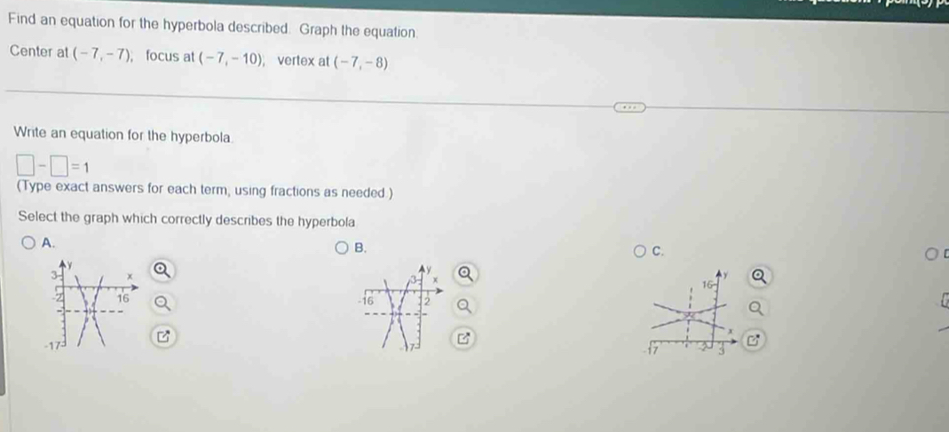 Find an equation for the hyperbola described. Graph the equation
Center at (-7,-7); focus at (-7,-10) , vertex at (-7,-8)
Write an equation for the hyperbola.
□ -□ =1
(Type exact answers for each term, using fractions as needed.)
Select the graph which correctly describes the hyperbola
A.
B.
C.
-16 2