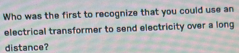 Who was the first to recognize that you could use an 
electrical transformer to send electricity over a long 
distance?