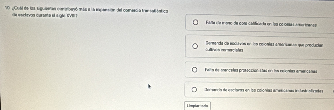 10 ¿Cual de los siguientes contribuyó más a la expansión del comercio transatlántico
de esclavos durante el siglo XVIII? Falta de mano de obra calificada en las colonías americanas
Demanda de esclavos en las colonias americanas que producían
cultivos comerciales
Falta de aranceles proteccionistas en las colonias americanas
Demanda de esclavos en las colonias americanas industrializadas
Limpiar todo