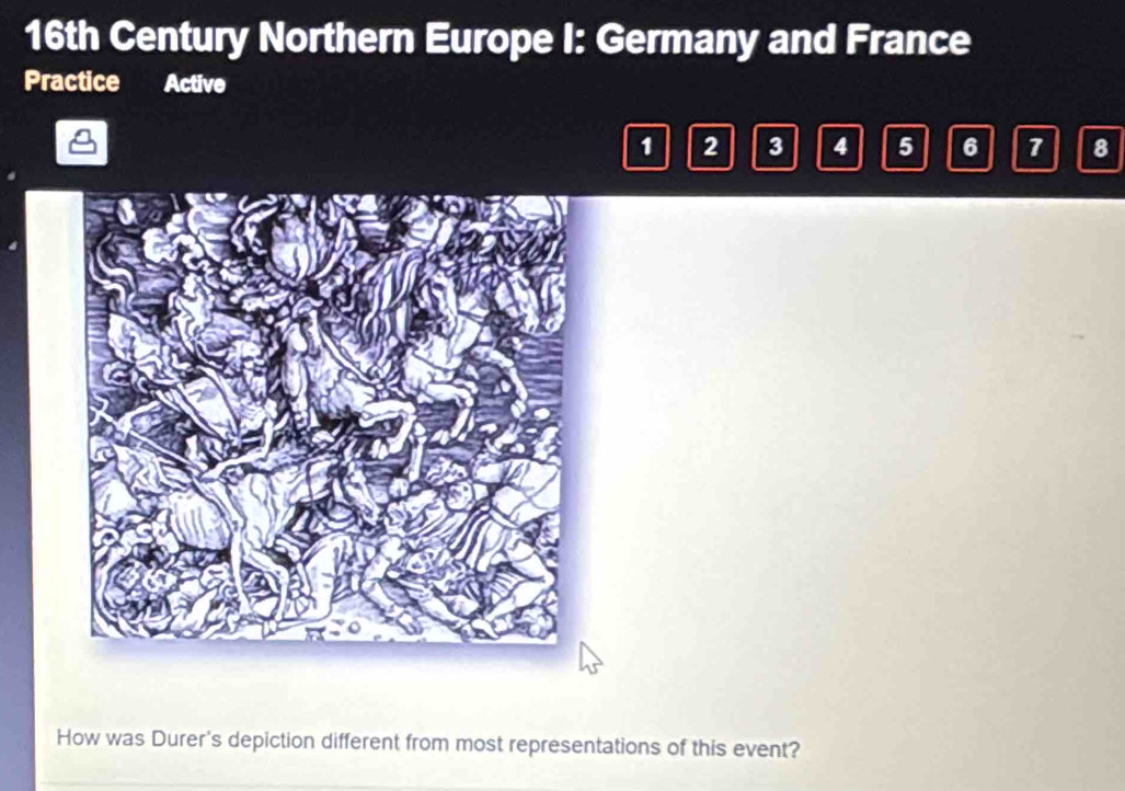 16th Century Northern Europe I: Germany and France 
Practice Active
1 2 3 4 5 6 7 8
How was Durer's depiction different from most representations of this event?