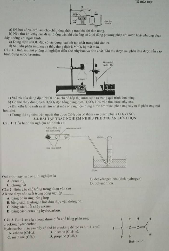 Tổ HÓA HọC
a) Đá bọt có vai trò làm cho chất lóng không trào lên khi đun nóng.
b) Nếu thu khí ethylene đi ra từ ống dẫn khỉ của ống số 2 thì dùng phương pháp dời nước hoặc phương pháp
đầy không khí ngửa binh.
c) Dung dịch NaOH đặc có tác dụng loại bớt tạp chất trong khí sinh ra.
d) Sau khi phản ứng xây ra thấy dung dịch KMnO₄ bị mắt màu.
Câu 4. Hình sau mô phỏng thí nghiệm điều chế ethylene và tính chất. Khí thu được sau phản ứng được dẫn vào
bình đựng nước bromine.
a) Vai trò của dung dịch NaOH đặc chi để hấp thụ nước sinh ra trong quá trình đun nóng.
b) Có thể thay dung dịch H_2SO_4 đặc bằng dung dịch H_2SO_4 10% vẫn thu được ethylene.
c) Khí ethylene sinh ra sẽ làm nhạt màu ổng nghiệm đựng nước bromine, phản ứng xây ra là phản ứng oxi
hóa khử
d) Trong thí nghiệm trên ngoài thu được C_2H_4 còn có thêm sān phẩm phụ là CO_2 à SO_2
3.3. BAI T 1P trác nghiệm nhiều phương án lựa chọn
Câu 1. Tiến hành thí nghiệm như hình vẽ
Quá trình xây ra trong thi nghiệm là
A. cracking B. dehydrogen hóa (tách hydrogen)
C. chưng cất D. polymer hoa
Câu 2. Điển vào chỗ trống trong đoạn văn sau
Alkene được sản suất trong công nghiệp_
A. bằng phản ứng trùng hợp
B. bằng cách hydrogen hoá dầu thực vật không no.
C. bằng cách đốt cháy alkane.
D. bằng cách cracking hydrocarbon.
Câu 3. But-1-ene là alkene được điều chế bằng phân ứng 
cracking hydrocarbon.
Hydrocarbon não sau đây có thể bị cracking để tạo ra but-1-ene?
A. ethane (C_2H_6 B. decane (C₁H₂₂).
C. methane (CH₄) D. propane (C₃H₈).