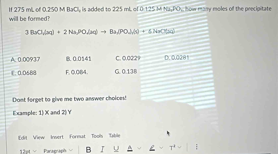 If 275 mL of 0.250 M B a Cl_2 is added to 225 mL of 0.125 M Na_3PO_4 , how many moles of the precipitate
will be formed?
3BaCl_2(aq)+2Na_3PO_4(aq)to Ba_3(PO_4)_2(s)+6NaCl(aq)
A. 0.00937 B. 0.0141 C. 0.0229 D. 0.0281
E. 0.0688 F. 0.084. G. 0.138
Dont forget to give me two answer choices!
Example: 1) X and 2) Y
Edit View Insert Format Tools Table
12pt Paragraph B I U A T :