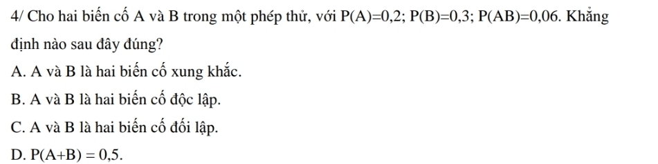 4/ Cho hai biến cố A và B trong một phép thử, với P(A)=0,2; P(B)=0,3; P(AB)=0,06. Khẳng
định nào sau đây đúng?
A. A và B là hai biến cố xung khắc.
B. A và B là hai biến cố độc lập.
C. A và B là hai biến cố đối lập.
D. P(A+B)=0,5.