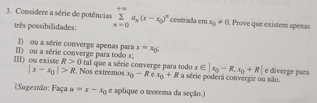 Considere a série de potências sumlimits _(n=0)^(+∈fty)a_n(x-x_0)^n centrada em x_0!= 0. Prove que existem apenas 
três possibilidades: 
I) ou a série converge apenas para x=x_0
II) ou a série converge para todo x; 
III) ou existe R>0 tal que a série converge para todo x∈ ]x_0-R,x_0+R[ e diverge para
|x-x_0|>R. Nos extremos x_0-R e x_0+R a série poderá convergir ou não. 
*Sugestão: Faça u=x-x_0 e aplique o teorema da seção.)