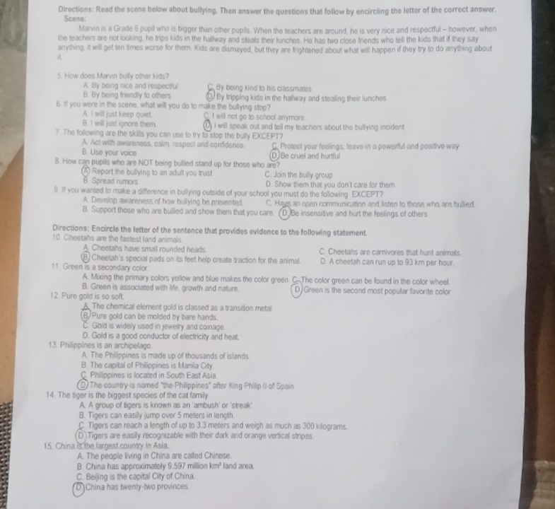 Directions: Read the scene below about bullying. Then answer the questions that follow by encircling the letter of the correct answer.
Scene:
Marvin is a Grade 6 pupil who is bigger than other pupils. When the teachers are around, he is very nice and respectful - however, when
the teachers are not looking, he trips kids in the hallway and steals their lunches. He has two close friends who tell the kids that if they say
anything, it will get ten times worse for them. Kids are dismayed, but they are frightened about what will happen if they try to do anything about
i
5. How does Marvin bully other kids?
A. By being nice and respectful C By being kind to his classmates
B. By being friendly to others ⑩  By tripping kids in the hallway and stealing their lunches
6. If you were in the scene, what will you do to make the bullying stop?
A. I will just keep quiet. C I will not go to school anymore.
B. I will just ignore them. ) I will speak out and tell my teachers about the bullying incident
7. The following are the skills you can use to try to stop the bully EXCEPT?
A. Act with awareness, calm, respect and confidence. C. Protect your feelings, leave in a powerful and positive way
B. Use your voice D)Be cruel and hurtful
8. How can pupils who are NOT being bullied stand up for those who are?
A Report the bullying to an adult you trust C. Join the bully group
B. Spread rumors D. Show them that you don't care for them
9. If you wanted to make a difference in bullying outside of your school you must do the following EXCEPT?
A. Develop awareness of how bullying be prevented. C. Hays an open communication and listen to those who are bullied.
B. Support those who are bullied and show them that you care. (D)Be insensitive and hurt the feelings of others
Directions: Encircle the letter of the sentence that provides evidence to the following statement
10. Cheetahs are the fastest land animals
A. Cheetahs have small rounded heads. C. Cheetahs are carnivores that hunt animals
⑧ Cheetah's special pads on its feet help create traction for the animal. D. A cheetah can run up to 93 km per hour.
11. Green is a secondary color
A. Mixing the primary colors yellow and blue makes the color green. C.The color green can be found in the color wheel.
B. Green is associated with life, growth and nature. D  Green is the second most popular favorite color
12. Pure gold is so soft.
A. The chemical element gold is classed as a transition metal.
B Pure gold can be molded by bare hands.
C. Gold is widely used in jewelry and comage.
D. Gold is a good conductor of electricity and heat.
13. Philippines is an archipelago
A. The Philippines is made up of thousands of islands
B. The capital of Philippines is Manila City
C. Philippines is located in South East Asia.
D) The country is named "the Philippines" after KingPhilip II of Spain
14. The tiger is the biggest species of the cat family.
A. A group of tigers is known as an 'ambush' or 'streak'
B. Tigers can easily jump over 5 meters in length
C. Tigers can reach a length of up to 3.3 meters and weigh as much as 300 kilograms.
(D)Tigers are easily recognizable with their dark and orange vertical stripes.
15. China is the largest country in Asia.
A. The people living in China are called Chinese.
B. China has approximately 9.597 million km^2 land area.
C. Beijing is the capital City of China.
D]China has twenty-two provinces