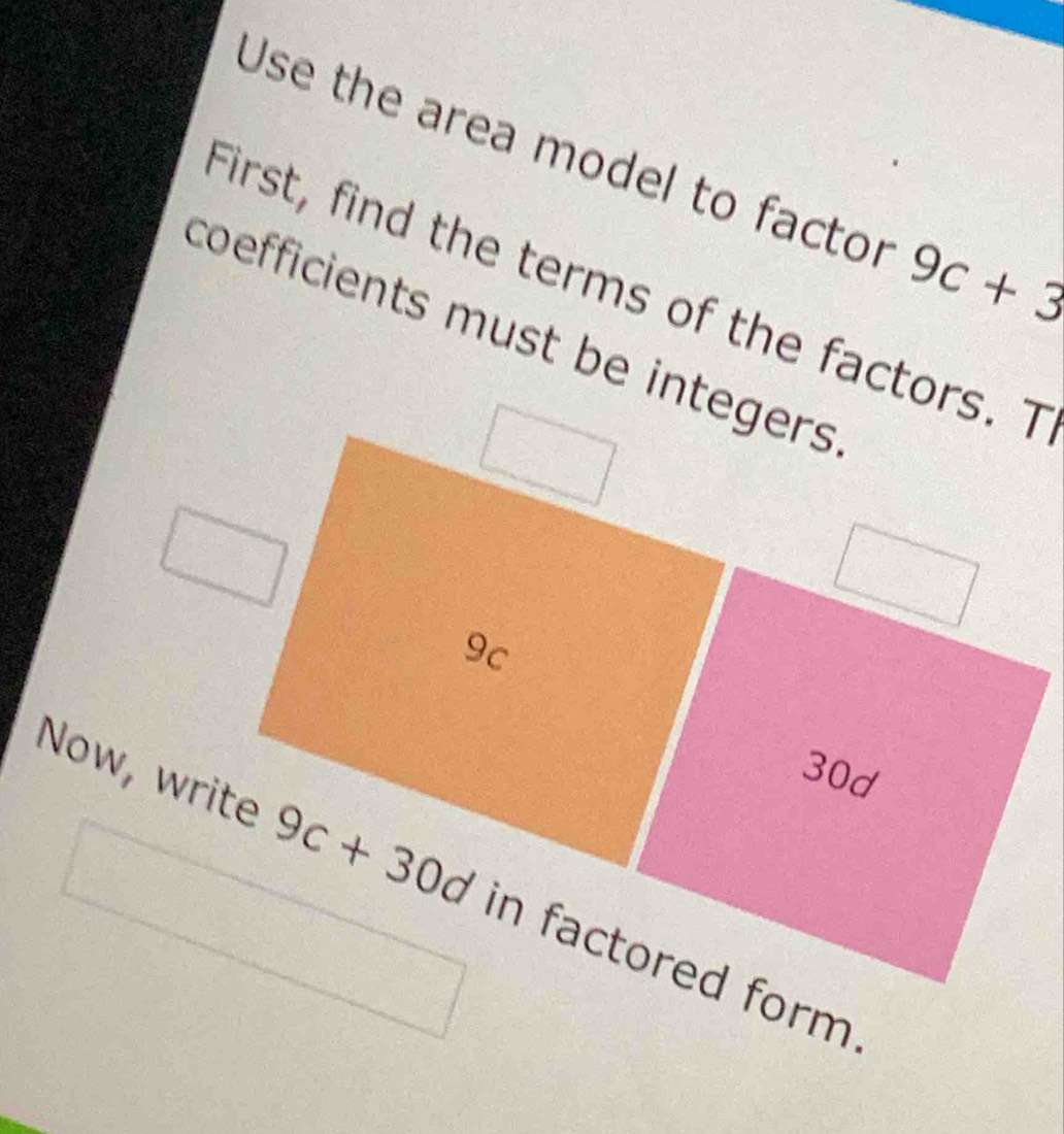 Use the area model to factor 9c+3
First, find the terms of the factors. T 
coefficients must be integers
9c
30d
Now, write 9c+30d in factored form