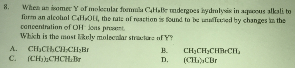 When an isomer Y of molecular formula C_4H_9Br r undergoes hydrolysis in aqueous alkali to 
form an alcohol C₄H₉OH, the rate of reaction is found to be unaffected by changes in the
concentration of OH- ions present.
Which is the most likely molecular structure of Y?
A. CH_3CH_2CH_2CH_2Br B. CH_3CH_2CHBrCH_3
C. (CH_3)_2CHCH_2Br D. (CH_3)_3CBr